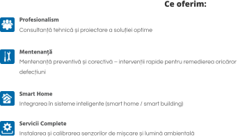 Ce oferim: Profesionalism Consultanță tehnică și proiectare a soluției optime  Mentenanță Mentenanță preventivă și corectivă – intervenții rapide pentru remedierea oricăror  defecțiuni  Smart Home Integrarea în sisteme inteligente (smart home / smart building)   Servicii Complete Instalarea și calibrarea senzorilor de mișcare și lumină ambientală
